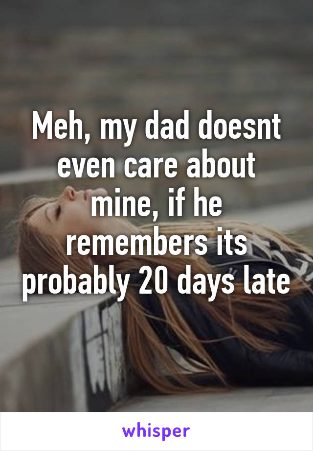 Meh, my dad doesnt even care about mine, if he remembers its probably 20 days late 