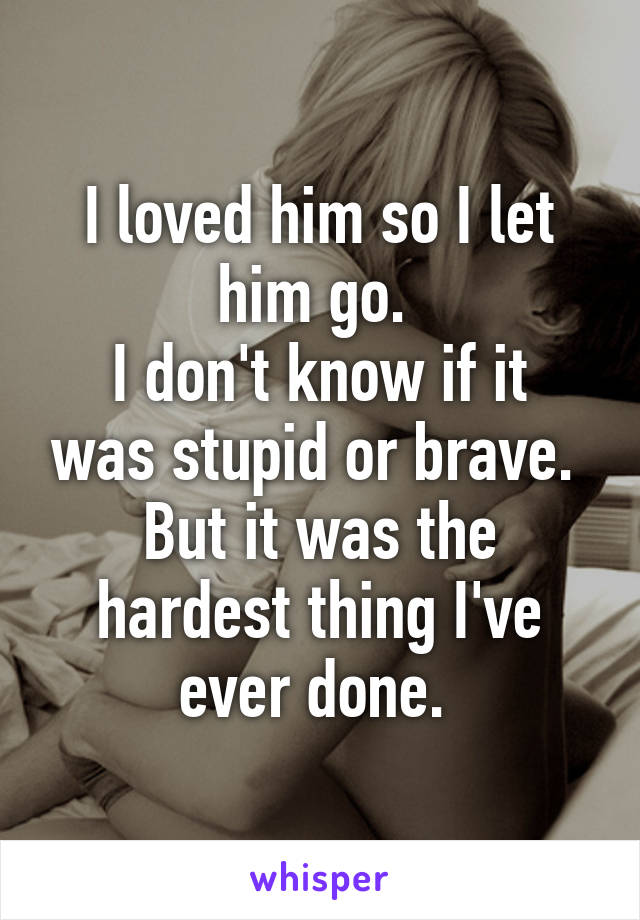 I loved him so I let him go. 
I don't know if it was stupid or brave. 
But it was the hardest thing I've ever done. 