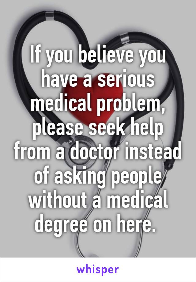 If you believe you have a serious medical problem, please seek help from a doctor instead of asking people without a medical degree on here. 