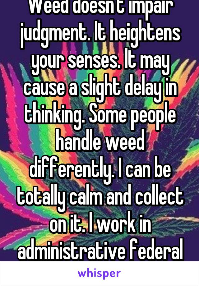 Weed doesn't impair judgment. It heightens your senses. It may cause a slight delay in thinking. Some people handle weed differently. I can be totally calm and collect on it. I work in administrative federal work too. It helps.