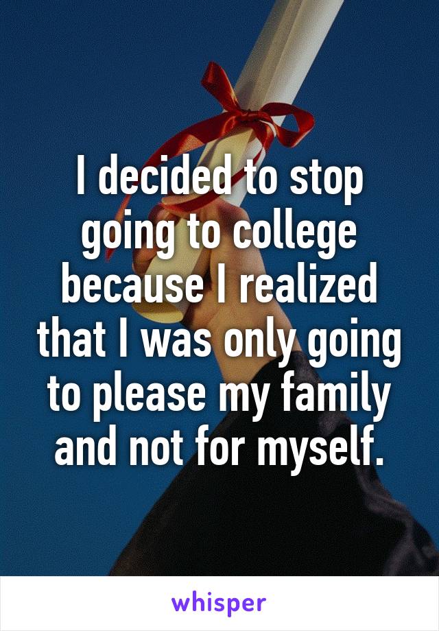 I decided to stop going to college because I realized that I was only going to please my family and not for myself.