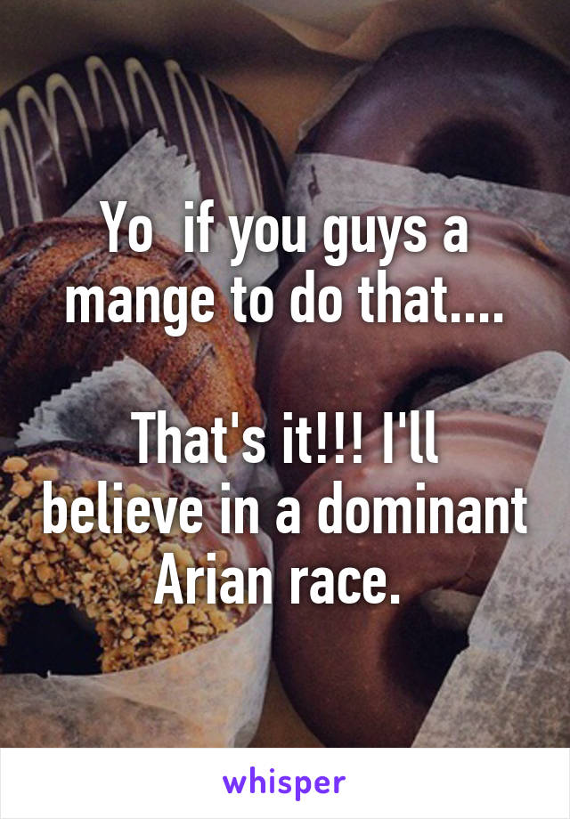 Yo  if you guys a mange to do that....

That's it!!! I'll believe in a dominant Arian race. 