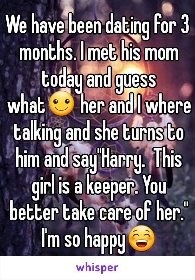 We have been dating for 3 months. I met his mom today and guess what☺ her and I where talking and she turns to him and say"Harry.  This girl is a keeper. You better take care of her." I'm so happy😁