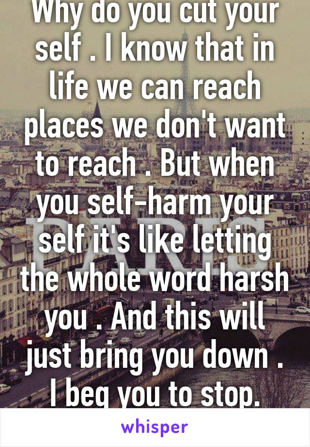 Why do you cut your self . I know that in life we can reach places we don't want to reach . But when you self-harm your self it's like letting the whole word harsh you . And this will just bring you down . I beg you to stop. You're beautiful.