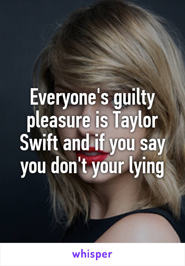 Everyone's guilty pleasure is Taylor Swift and if you say you don't your lying