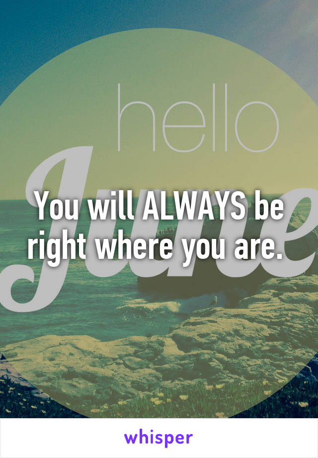 You will ALWAYS be right where you are. 