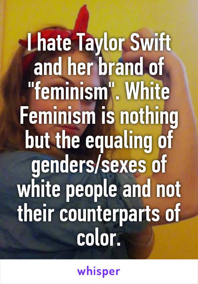 I hate Taylor Swift and her brand of "feminism". White Feminism is nothing but the equaling of genders/sexes of white people and not their counterparts of color.