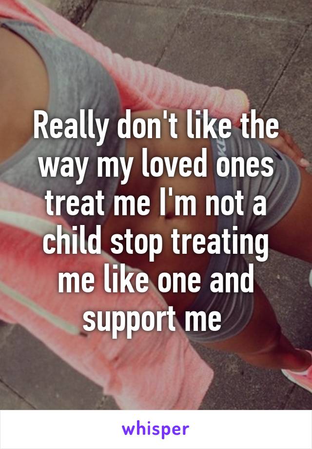 Really don't like the way my loved ones treat me I'm not a child stop treating me like one and support me 