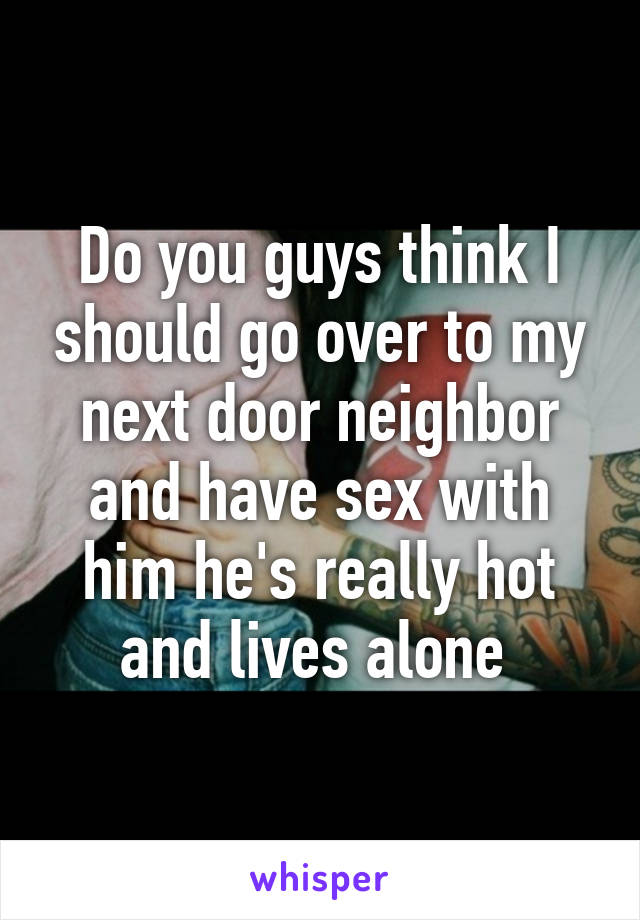 Do you guys think I should go over to my next door neighbor and have sex with him he's really hot and lives alone 