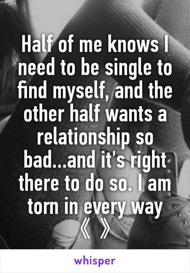 Half of me knows I need to be single to find myself, and the other half wants a relationship so bad...and it's right there to do so. I am torn in every way 《 》