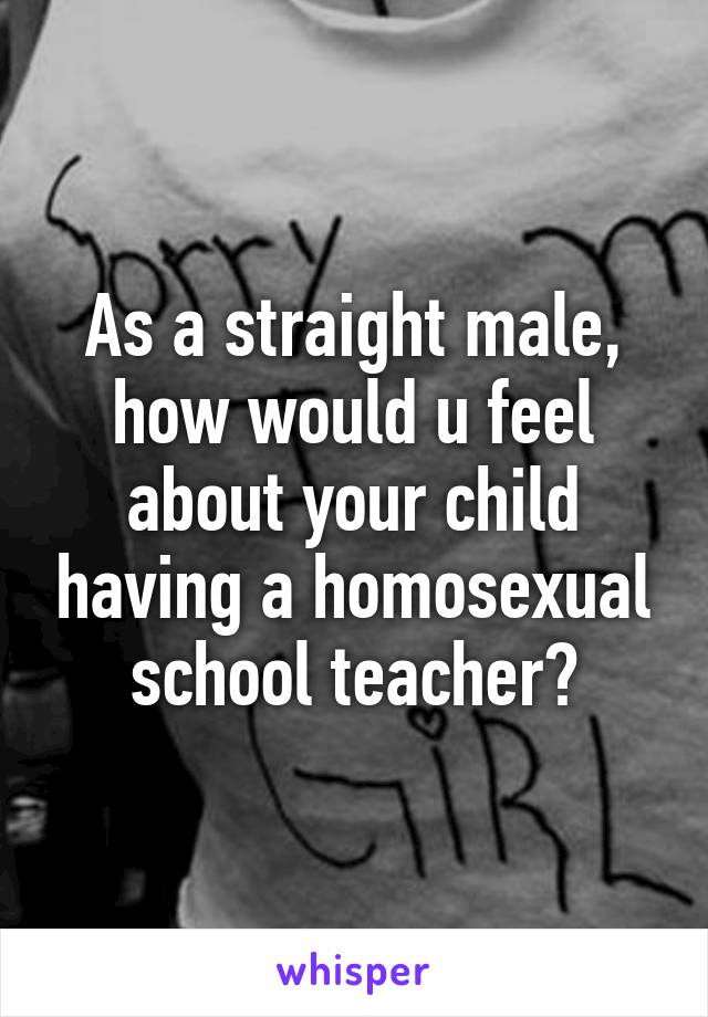 As a straight male, how would u feel about your child having a homosexual school teacher?