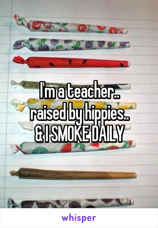 I'm a teacher..
raised by hippies..
& I SMOKE DAILY