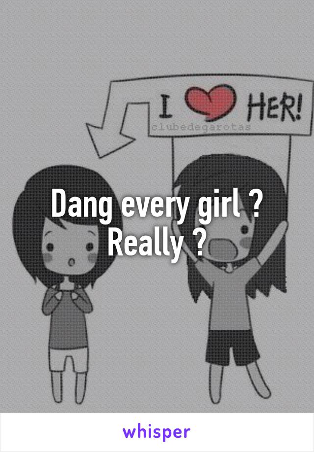 Dang every girl ? Really ?