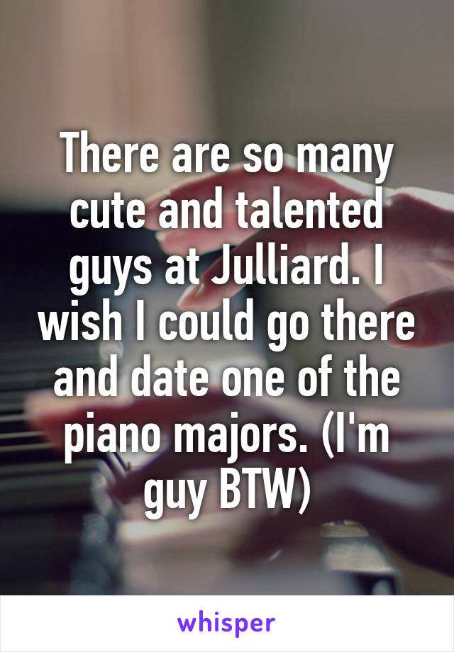 There are so many cute and talented guys at Julliard. I wish I could go there and date one of the piano majors. (I'm guy BTW)