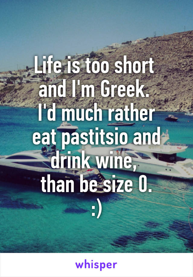 Life is too short 
and I'm Greek. 
I'd much rather
 eat pastitsio and 
drink wine, 
than be size 0.
:)