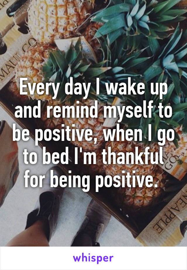 Every day I wake up and remind myself to be positive, when I go to bed I'm thankful for being positive. 