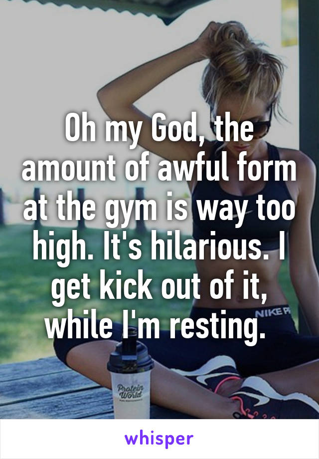 Oh my God, the amount of awful form at the gym is way too high. It's hilarious. I get kick out of it, while I'm resting. 