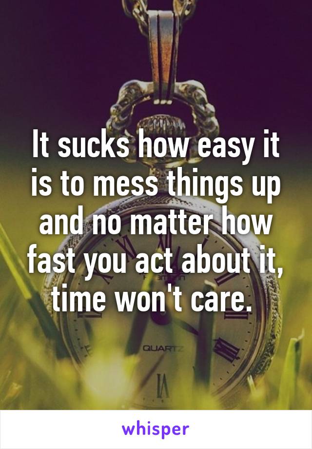 It sucks how easy it is to mess things up and no matter how fast you act about it, time won't care. 