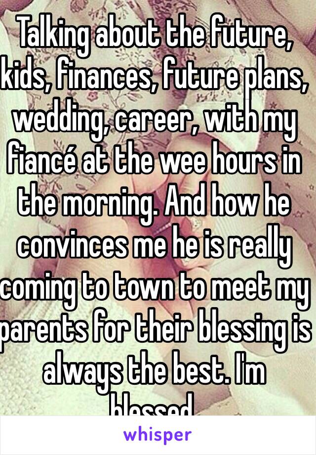 Talking about the future, kids, finances, future plans, wedding, career, with my fiancé at the wee hours in the morning. And how he convinces me he is really coming to town to meet my parents for their blessing is always the best. I'm blessed.