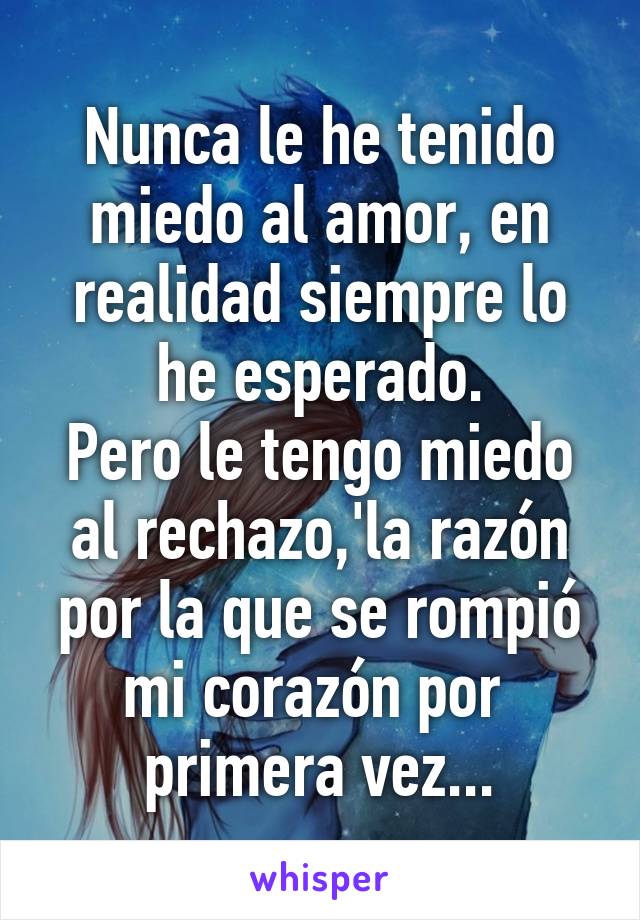 Nunca le he tenido miedo al amor, en realidad siempre lo he esperado.
Pero le tengo miedo al rechazo,'la razón por la que se rompió mi corazón por 
primera vez...