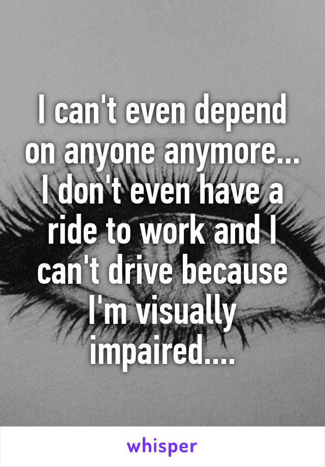 I can't even depend on anyone anymore... I don't even have a ride to work and I can't drive because I'm visually impaired....