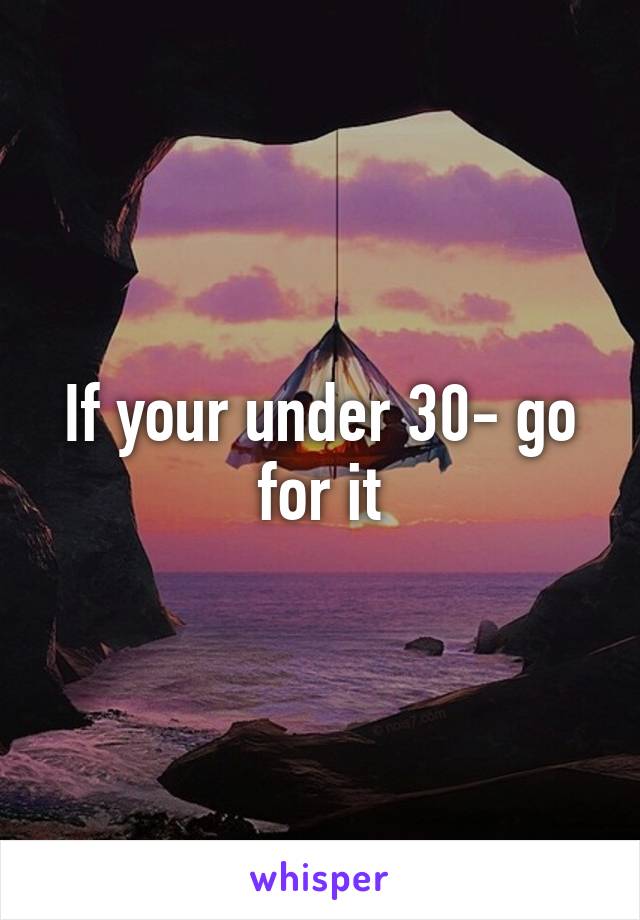 If your under 30- go for it