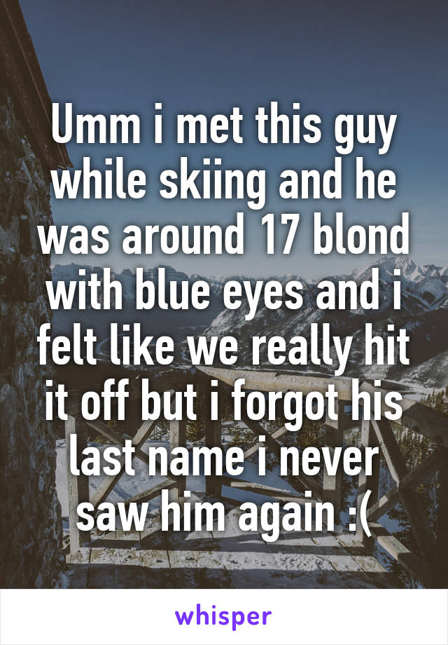 Umm i met this guy while skiing and he was around 17 blond with blue eyes and i felt like we really hit it off but i forgot his last name i never saw him again :(