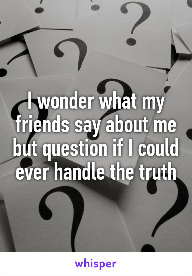 I wonder what my friends say about me but question if I could ever handle the truth