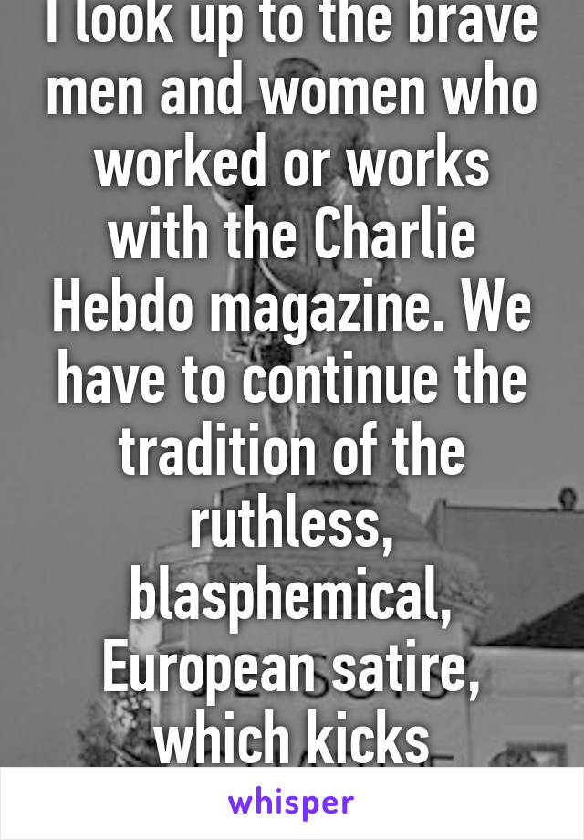 I look up to the brave men and women who worked or works with the Charlie Hebdo magazine. We have to continue the tradition of the ruthless, blasphemical, European satire, which kicks everywhere. 