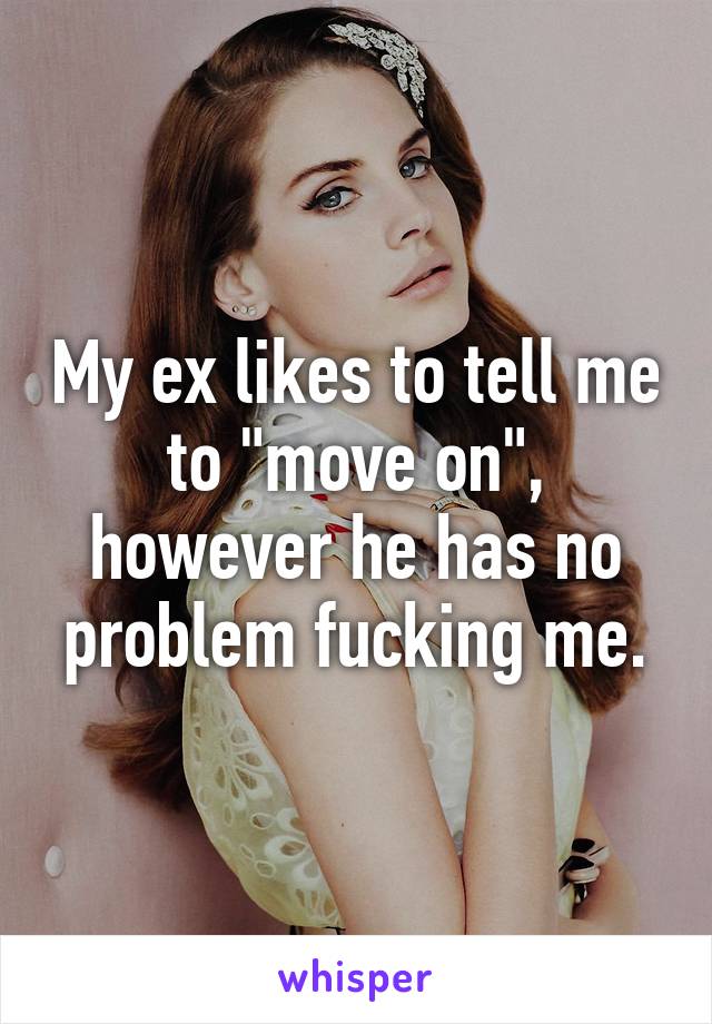 My ex likes to tell me to "move on", however he has no problem fucking me.