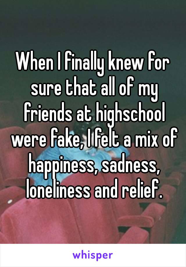 When I finally knew for sure that all of my friends at highschool were fake, I felt a mix of happiness, sadness, loneliness and relief.