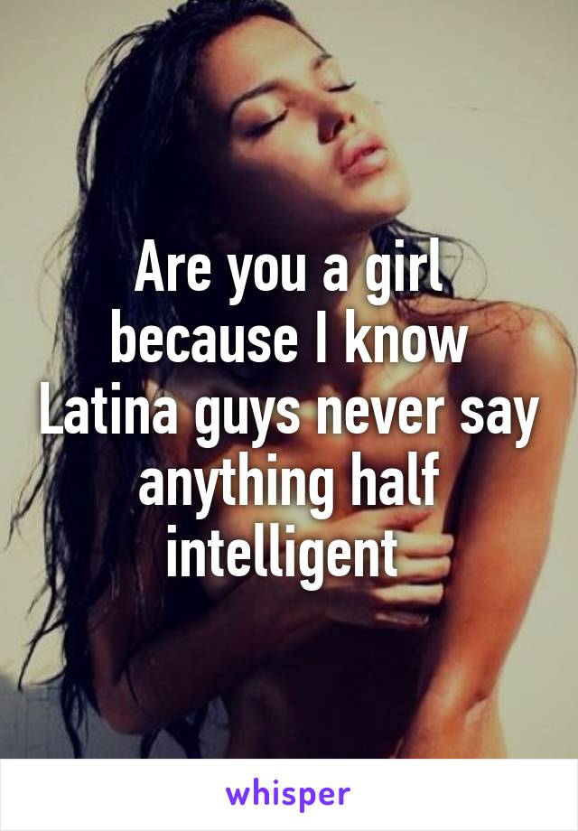 Are you a girl because I know Latina guys never say anything half intelligent 