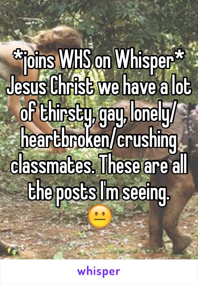 *joins WHS on Whisper* 
Jesus Christ we have a lot of thirsty, gay, lonely/heartbroken/crushing classmates. These are all the posts I'm seeing.
😐