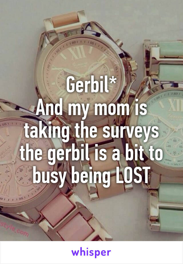 Gerbil*
And my mom is taking the surveys the gerbil is a bit to busy being LOST