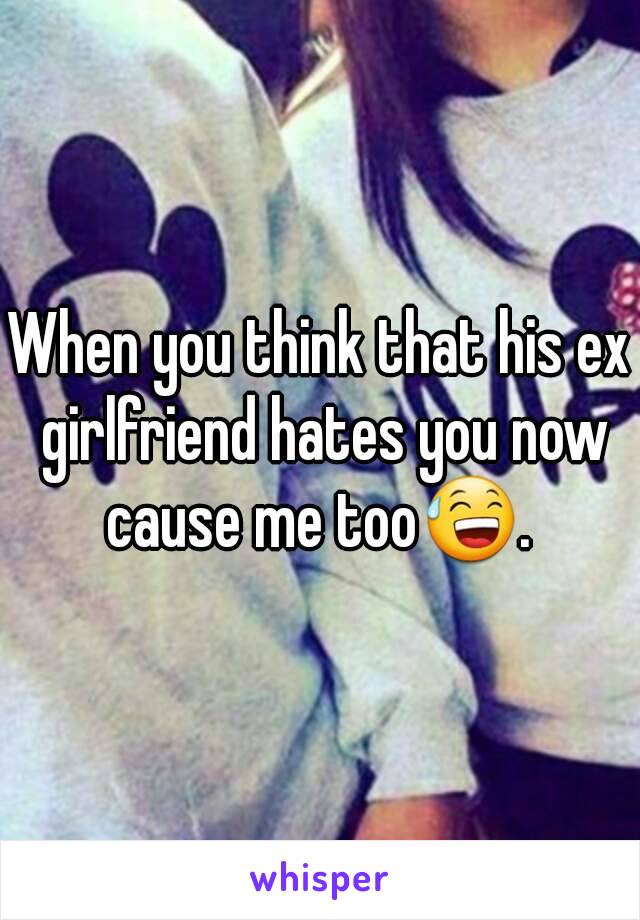 When you think that his ex girlfriend hates you now cause me too😅. 