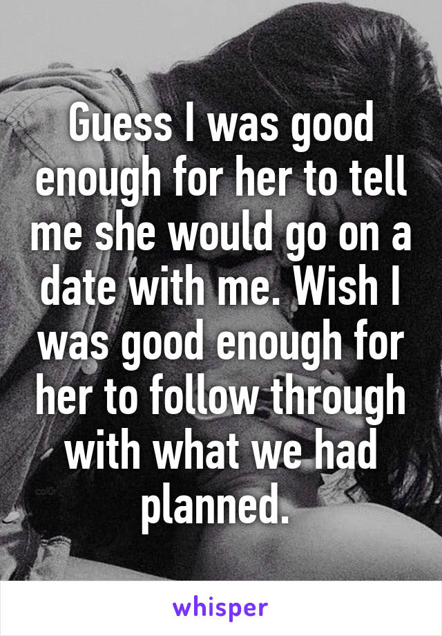 Guess I was good enough for her to tell me she would go on a date with me. Wish I was good enough for her to follow through with what we had planned. 