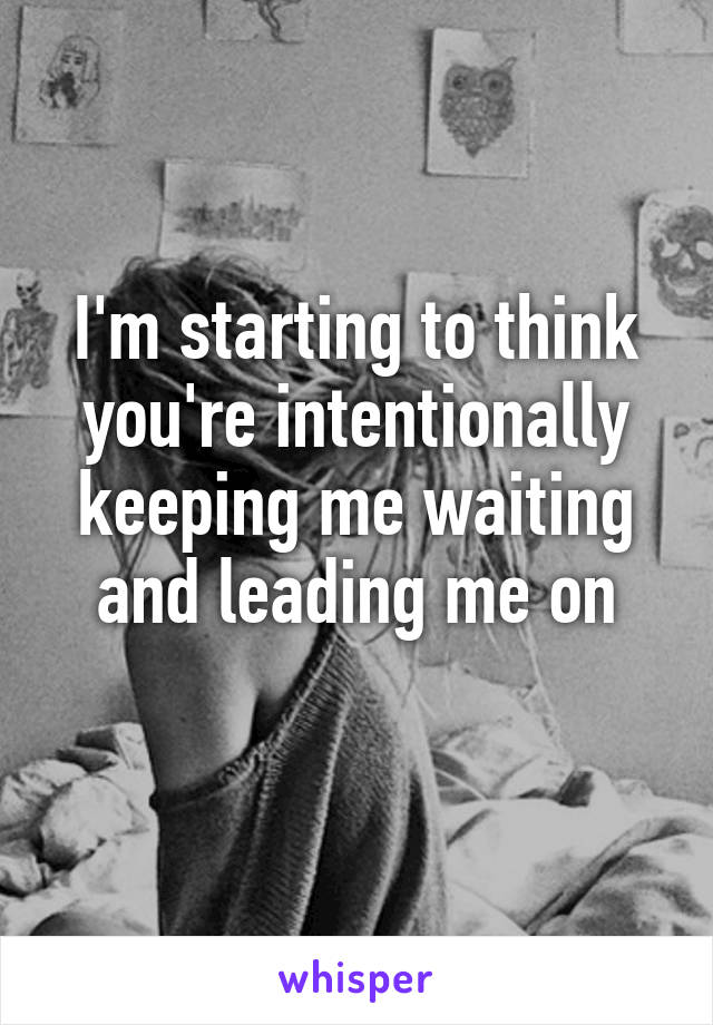 I'm starting to think you're intentionally keeping me waiting and leading me on
