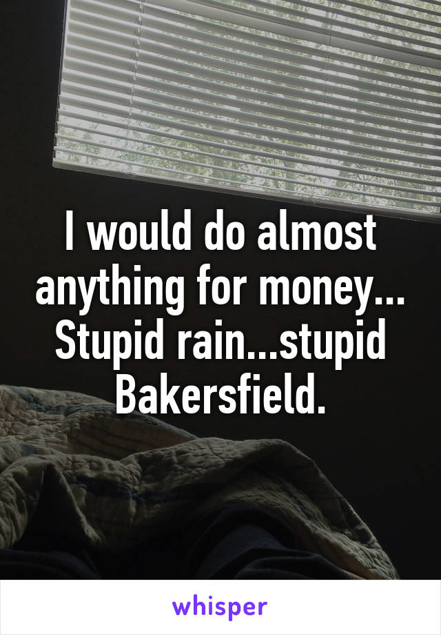 I would do almost anything for money... Stupid rain...stupid Bakersfield.