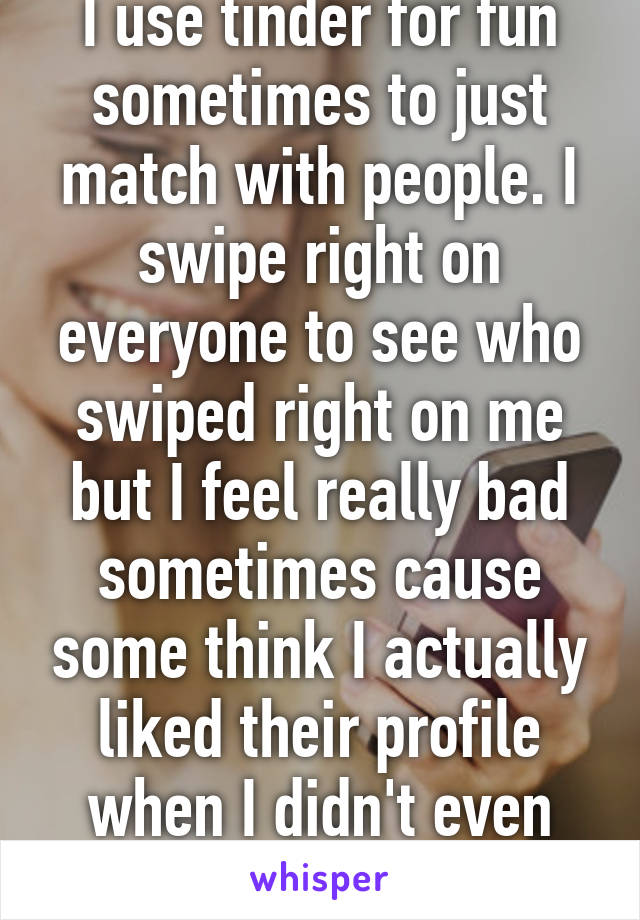 I use tinder for fun sometimes to just match with people. I swipe right on everyone to see who swiped right on me but I feel really bad sometimes cause some think I actually liked their profile when I didn't even look at it. 