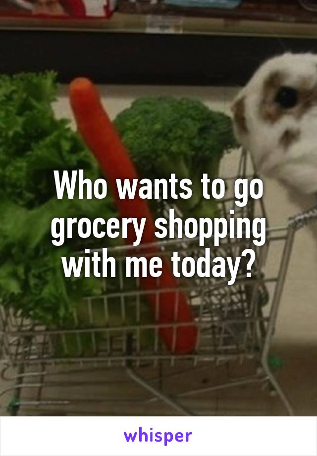 Who wants to go grocery shopping with me today?