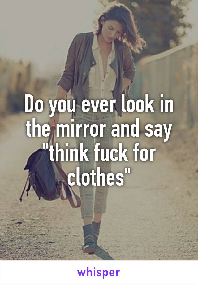 Do you ever look in the mirror and say "think fuck for clothes"