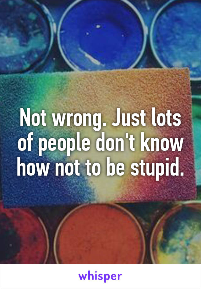 Not wrong. Just lots of people don't know how not to be stupid.