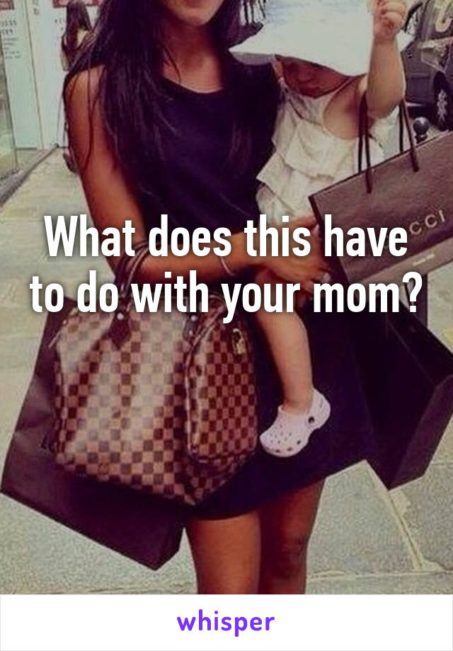 What does this have to do with your mom? 
