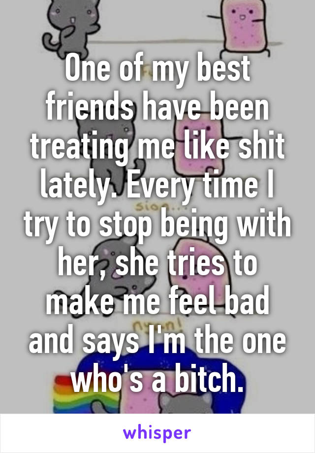 One of my best friends have been treating me like shit lately. Every time I try to stop being with her, she tries to make me feel bad and says I'm the one who's a bitch.