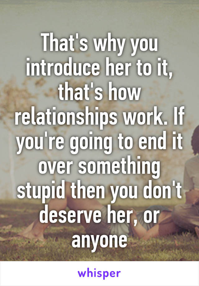 That's why you introduce her to it, that's how relationships work. If you're going to end it over something stupid then you don't deserve her, or anyone