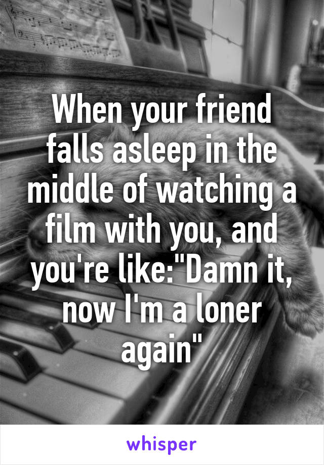 When your friend falls asleep in the middle of watching a film with you, and you're like:"Damn it,
now I'm a loner again"