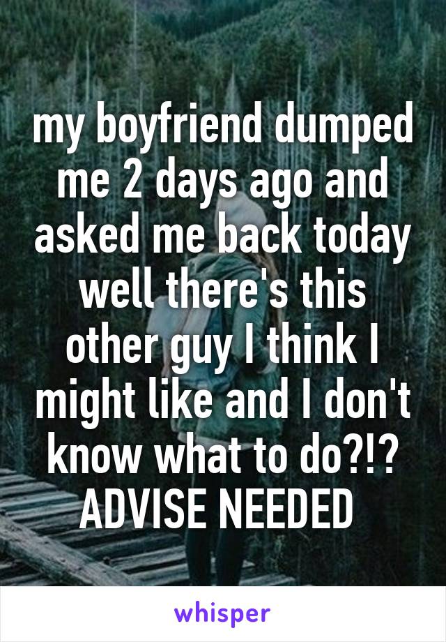 my boyfriend dumped me 2 days ago and asked me back today well there's this other guy I think I might like and I don't know what to do?!? ADVISE NEEDED 