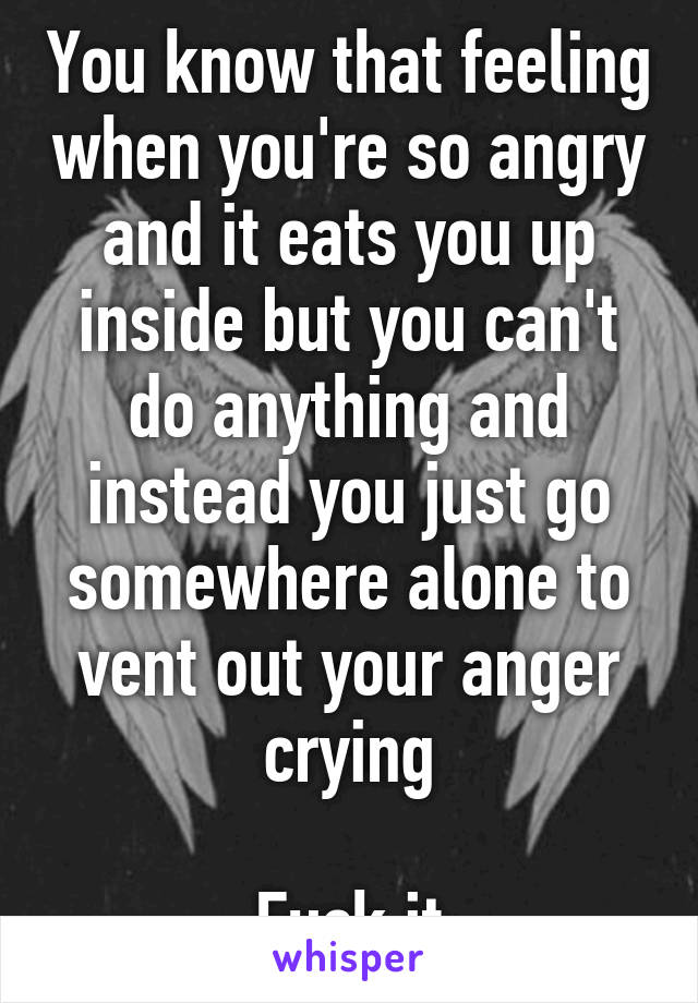 You know that feeling when you're so angry and it eats you up inside but you can't do anything and instead you just go somewhere alone to vent out your anger crying

Fuck it