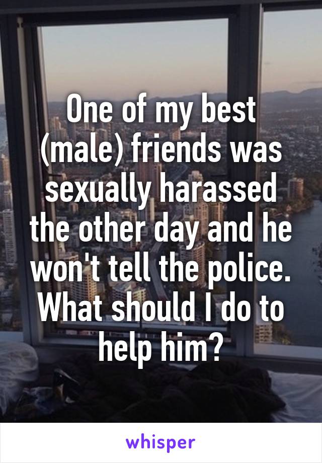 One of my best (male) friends was sexually harassed the other day and he won't tell the police. What should I do to help him?