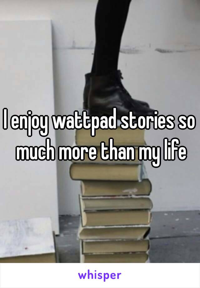 I enjoy wattpad stories so much more than my life